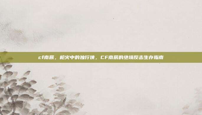 cf南辰,枪火中的独行侠,CF南辰的绝境反击生存指南