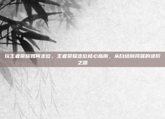 玩王者荣耀如何走位,王者荣耀走位核心指南,从白给到风骚的进阶之路