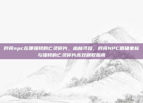 吟荷npc在哪强韧的亡灵碎片,幽林寻踪,吟荷NPC精确坐标与强韧的亡灵碎片高效刷取指南