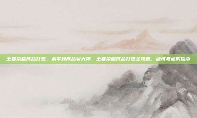 王者荣耀成品打包,从零到成品号大神,王者荣耀成品打包全攻略,避坑与速成指南