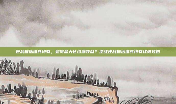 逆战自选道具持有，如何最大化资源收益？逆战逆战自选道具持有终极攻略