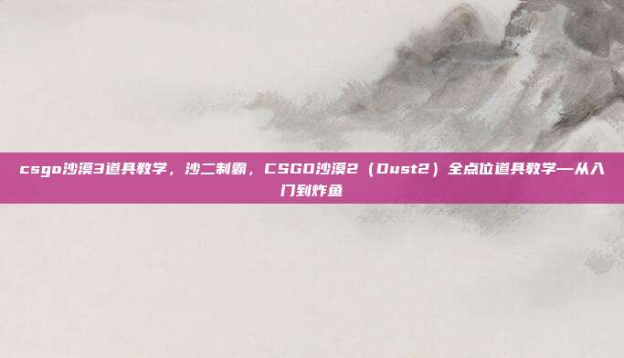 csgo沙漠3道具教学,沙二制霸,CSGO沙漠2(Dust2)全点位道具教学—从入门到炸鱼