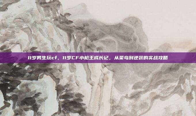 11岁男生玩cf，11岁CF小枪王成长记，从菜鸟到逆袭的实战攻略
