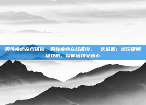 男性疾病在线咨询,男性疾病在线咨询,一次说透!这份保姆级攻略,帮你省钱又省心