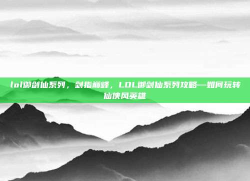 lol御剑仙系列，剑指巅峰，LOL御剑仙系列攻略—如何玩转仙侠风英雄