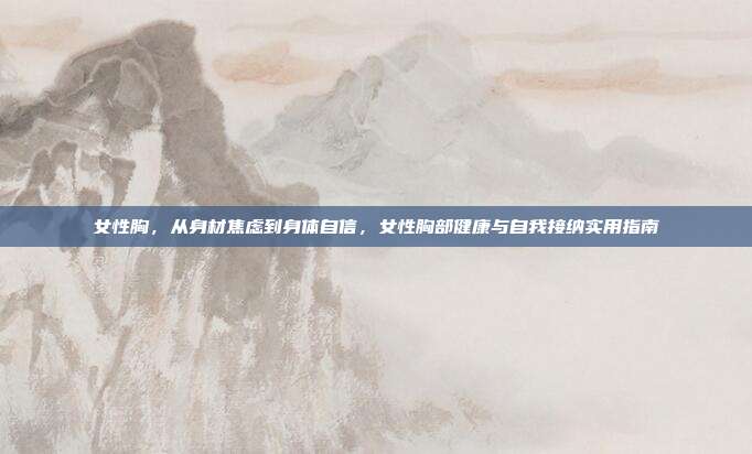 女性胸，从身材焦虑到身体自信，女性胸部健康与自我接纳实用指南