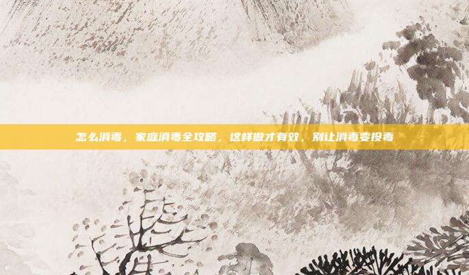 怎么消毒,家庭消毒全攻略,这样做才有效,别让消毒变投毒