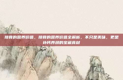 排骨的营养价值,排骨的营养价值全解析,不只是美味,更是补钙养颜的宝藏食材