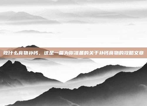 吃什么食物补钙,这是一篇为你准备的关于补钙食物的攻略文章