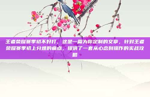 王者荣耀赛季初不好打，这是一篇为你定制的文章，针对王者荣耀赛季初上分难的痛点，提供了一套从心态到操作的实战攻略