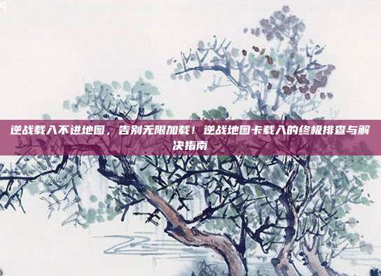 逆战载入不进地图，告别无限加载！逆战地图卡载入的终极排查与解决指南