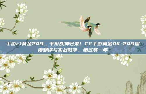 手游cf黄金249,平价战神归来!CF手游黄金AK-249深度测评与实战教学,错过等一年