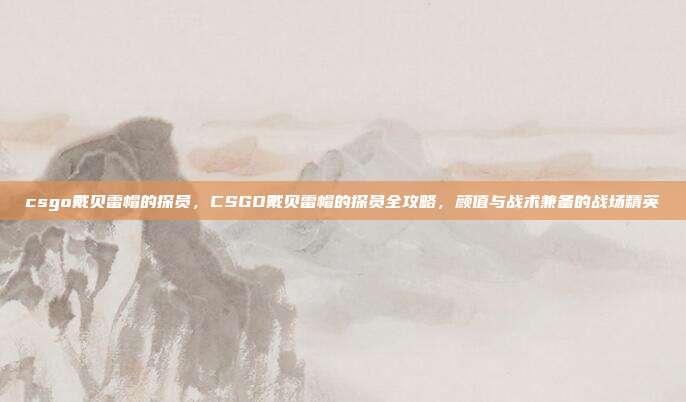 csgo戴贝雷帽的探员,CSGO戴贝雷帽的探员全攻略,颜值与战术兼备的战场精英