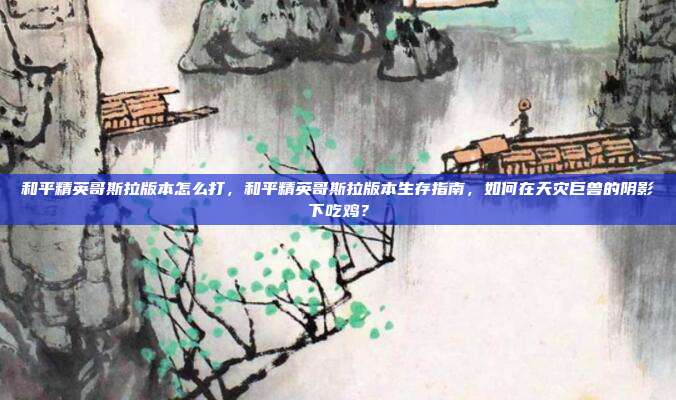 和平精英哥斯拉版本怎么打,和平精英哥斯拉版本生存指南,如何在天灾巨兽的阴影下吃鸡?