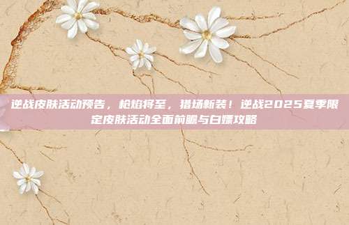 逆战皮肤活动预告，枪焰将至，猎场新装！逆战2025夏季限定皮肤活动全面前瞻与白嫖攻略