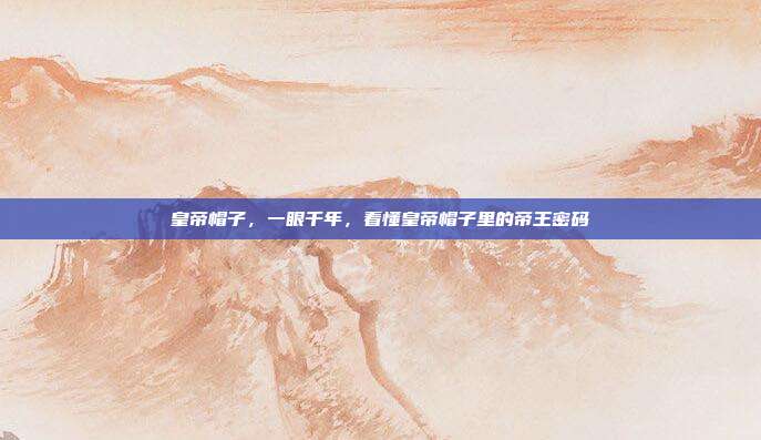 皇帝帽子,一眼千年,看懂皇帝帽子里的帝王密码