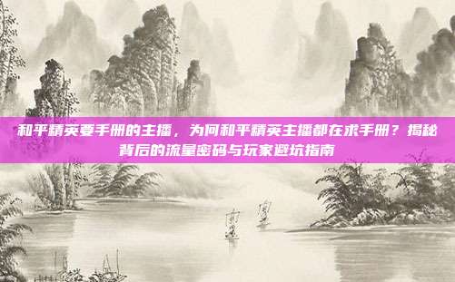 和平精英要手册的主播，为何和平精英主播都在求手册？揭秘背后的流量密码与玩家避坑指南