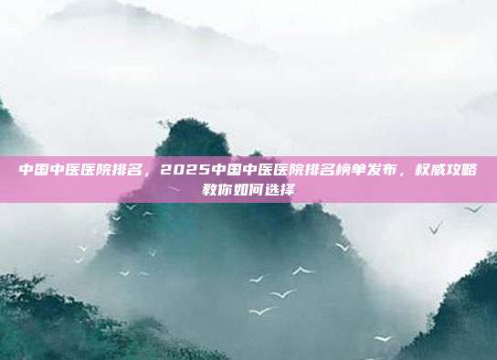 中国中医医院排名,2025中国中医医院排名榜单发布,权威攻略教你如何选择