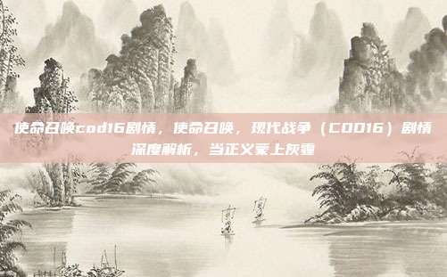 使命召唤cod16剧情，使命召唤，现代战争（COD16）剧情深度解析，当正义蒙上灰霾