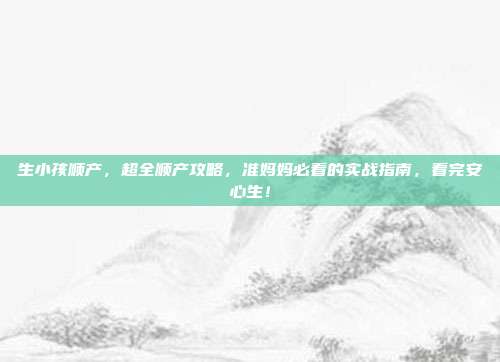 生小孩顺产,超全顺产攻略,准妈妈必看的实战指南,看完安心生!