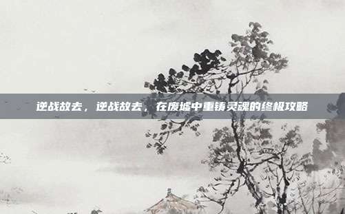 逆战故去，逆战故去，在废墟中重铸灵魂的终极攻略