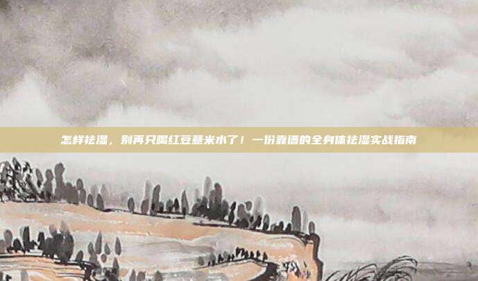 怎样祛湿，别再只喝红豆薏米水了！一份靠谱的全身体祛湿实战指南