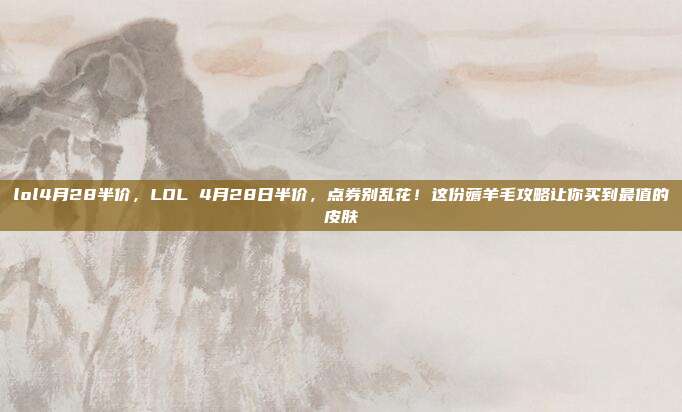 lol4月28半价,LOL 4月28日半价,点券别乱花!这份薅羊毛攻略让你买到最值的皮肤