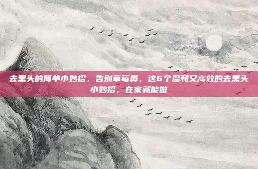 去黑头的简单小妙招,告别草莓鼻,这6个温和又高效的去黑头小妙招,在家就能做