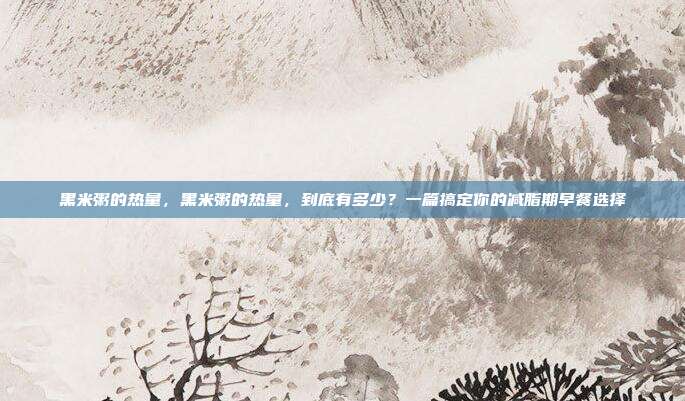 黑米粥的热量，黑米粥的热量，到底有多少？一篇搞定你的减脂期早餐选择
