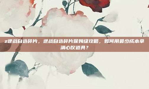 z逆战自选碎片,逆战自选碎片保姆级攻略,如何用最少成本拿满心仪道具?