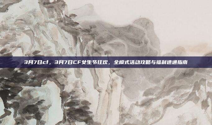 3月7日cf，3月7日CF女生节狂欢，全模式活动攻略与福利速通指南