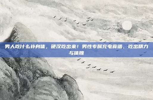 男人吃什么补身体,硬汉吃出来!男性专属充电食谱,吃出精力与体魄
