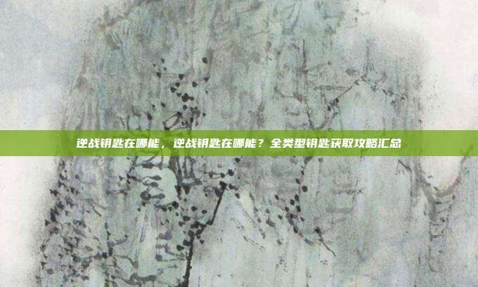逆战钥匙在哪能,逆战钥匙在哪能?全类型钥匙获取攻略汇总
