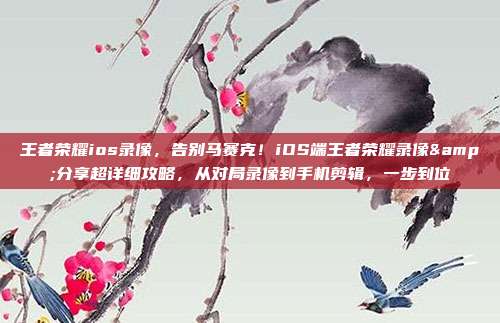 王者荣耀ios录像，告别马赛克！iOS端王者荣耀录像&分享超详细攻略，从对局录像到手机剪辑，一步到位