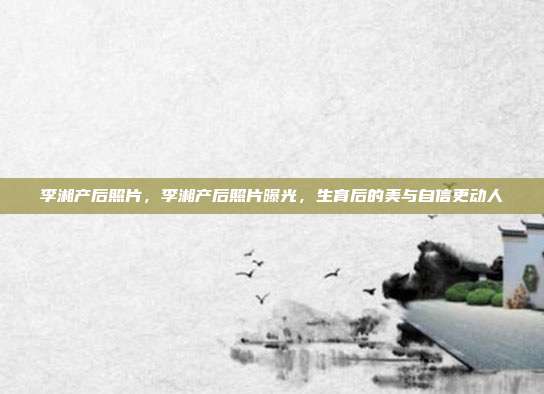 李湘产后照片，李湘产后照片曝光，生育后的美与自信更动人