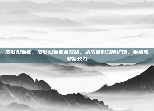 皮肤松弛症，皮肤松弛症全攻略，从成因到日常护理，重拾肌肤紧致力