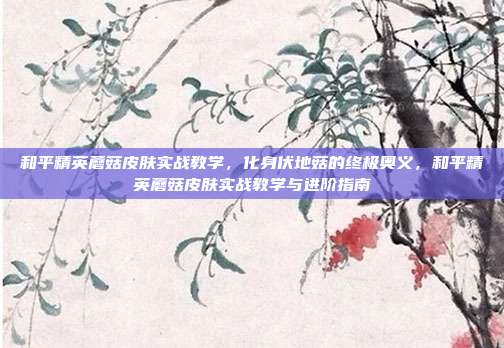 和平精英蘑菇皮肤实战教学,化身伏地菇的终极奥义,和平精英蘑菇皮肤实战教学与进阶指南