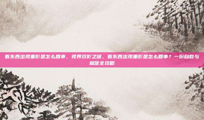 看东西出现重影是怎么回事，视界双影之谜，看东西出现重影是怎么回事？一份自救与就医全攻略