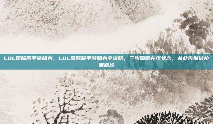 LOL国际服手游隐身，LOL国际服手游隐身全攻略，三步隐藏在线状态，从此告别被拉黑尴尬