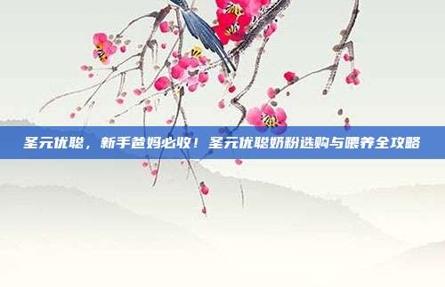 圣元优聪,新手爸妈必收!圣元优聪奶粉选购与喂养全攻略