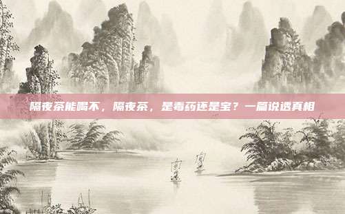 隔夜茶能喝不，隔夜茶，是毒药还是宝？一篇说透真相