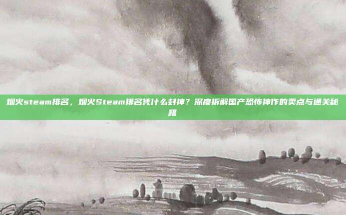 烟火steam排名,烟火Steam排名凭什么封神?深度拆解国产恐怖神作的卖点与通关秘籍