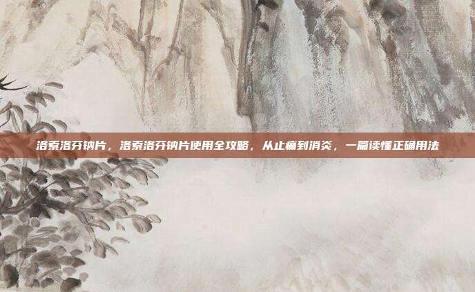 洛索洛芬钠片,洛索洛芬钠片使用全攻略,从止痛到消炎,一篇读懂正确用法