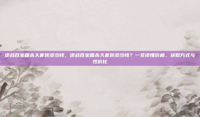 逆战百宝箱永久套装多少钱,逆战百宝箱永久套装多少钱?一文读懂价格、获取方式与性价比