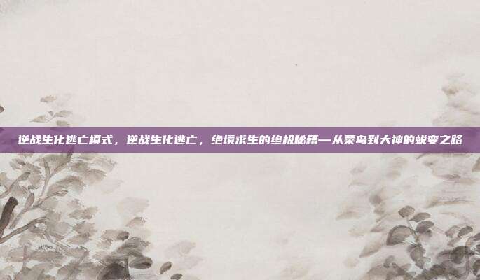 逆战生化逃亡模式,逆战生化逃亡,绝境求生的终极秘籍—从菜鸟到大神的蜕变之路