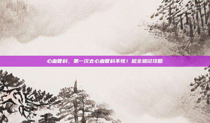 心血管科，第一次去心血管科不慌！超全就诊攻略