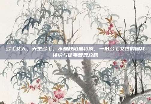 多毛女人，天生多毛，不是缺陷是特质，一份多毛女性的自我接纳与体毛管理攻略