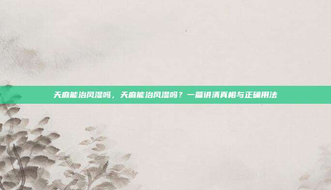 天麻能治风湿吗,天麻能治风湿吗?一篇讲清真相与正确用法