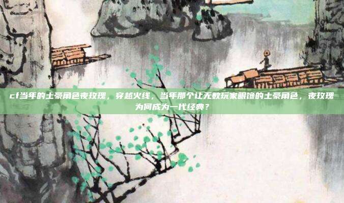 cf当年的土豪角色夜玫瑰，穿越火线，当年那个让无数玩家眼馋的土豪角色，夜玫瑰为何成为一代经典？
