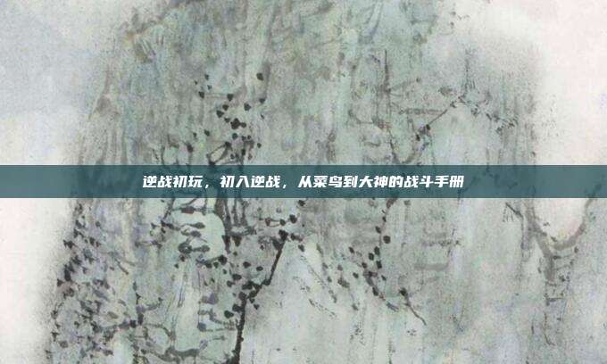逆战初玩,初入逆战,从菜鸟到大神的战斗手册